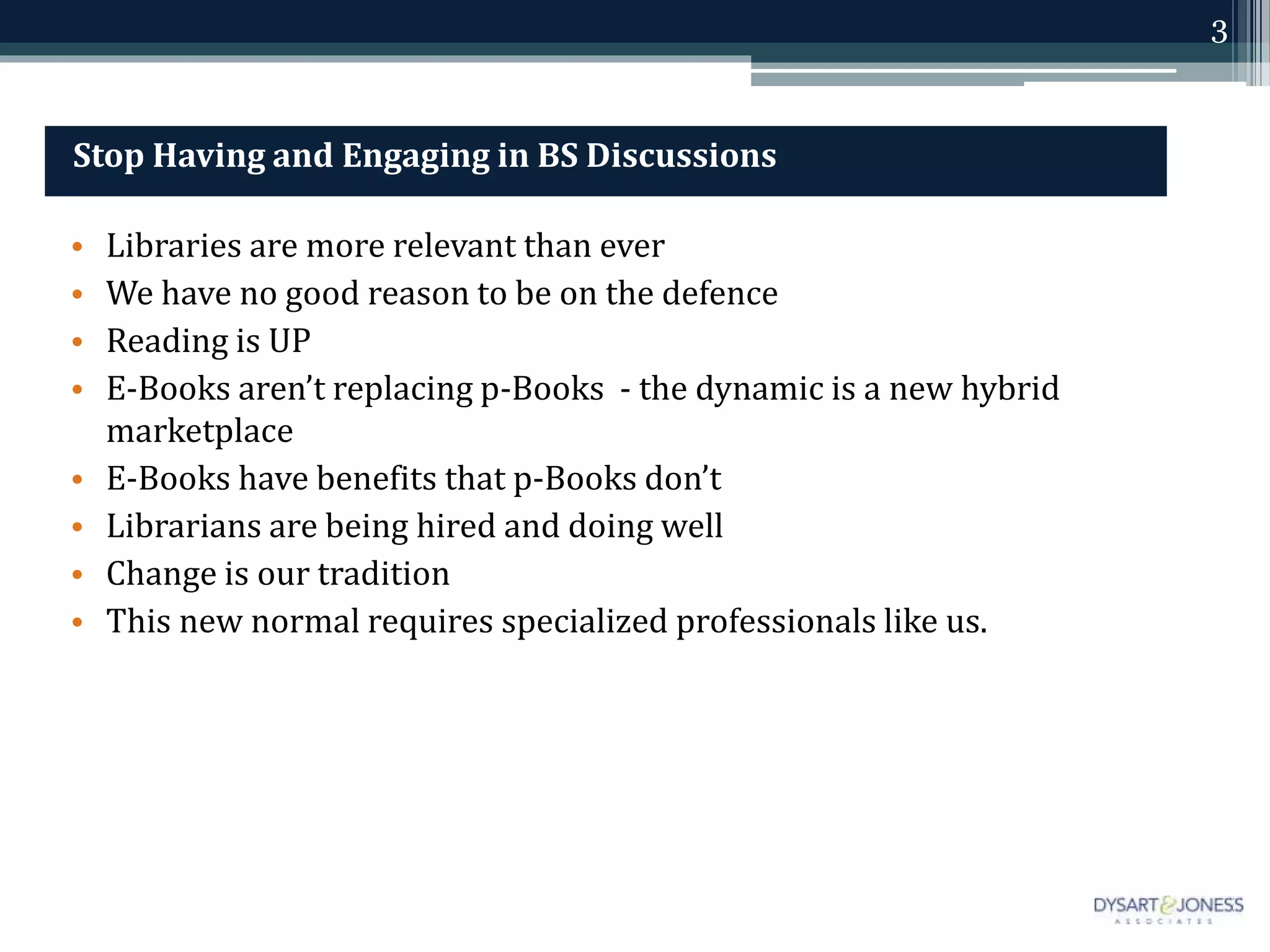 3
Stop Having and Engaging in BS Discussions
• Libraries are more relevant than ever
• We have no good reason to be on the defence
• Reading is UP
• E-Books aren’t replacing p-Books - the dynamic is a new hybrid
marketplace
• E-Books have benefits that p-Books don’t
• Librarians are being hired and doing well
• Change is our tradition
• This new normal requires specialized professionals like us.
 
