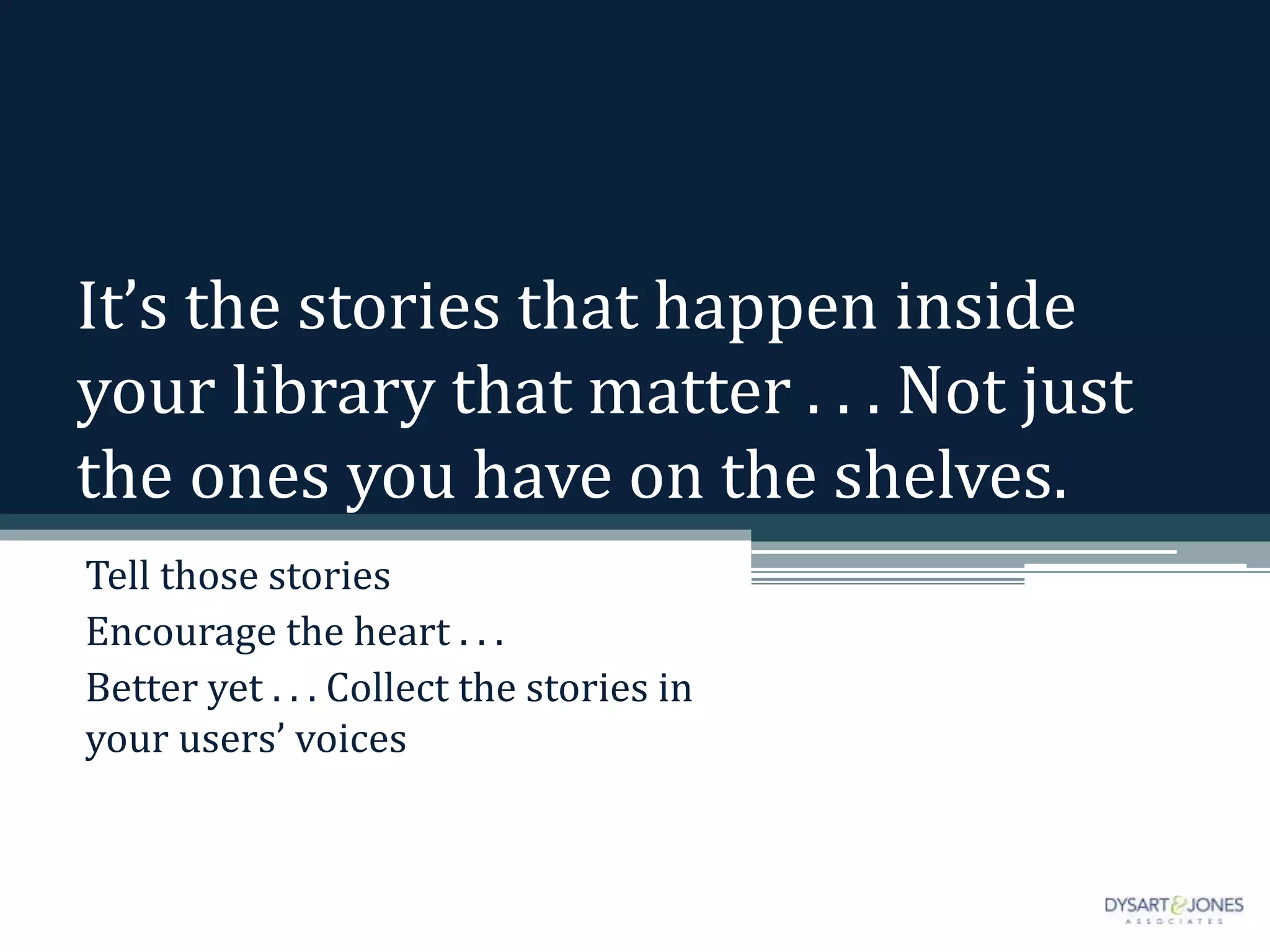 It’s the stories that happen inside
your library that matter . . . Not just
the ones you have on the shelves.
Tell those stories
Encourage the heart . . .
Better yet . . . Collect the stories in
your users’ voices
 