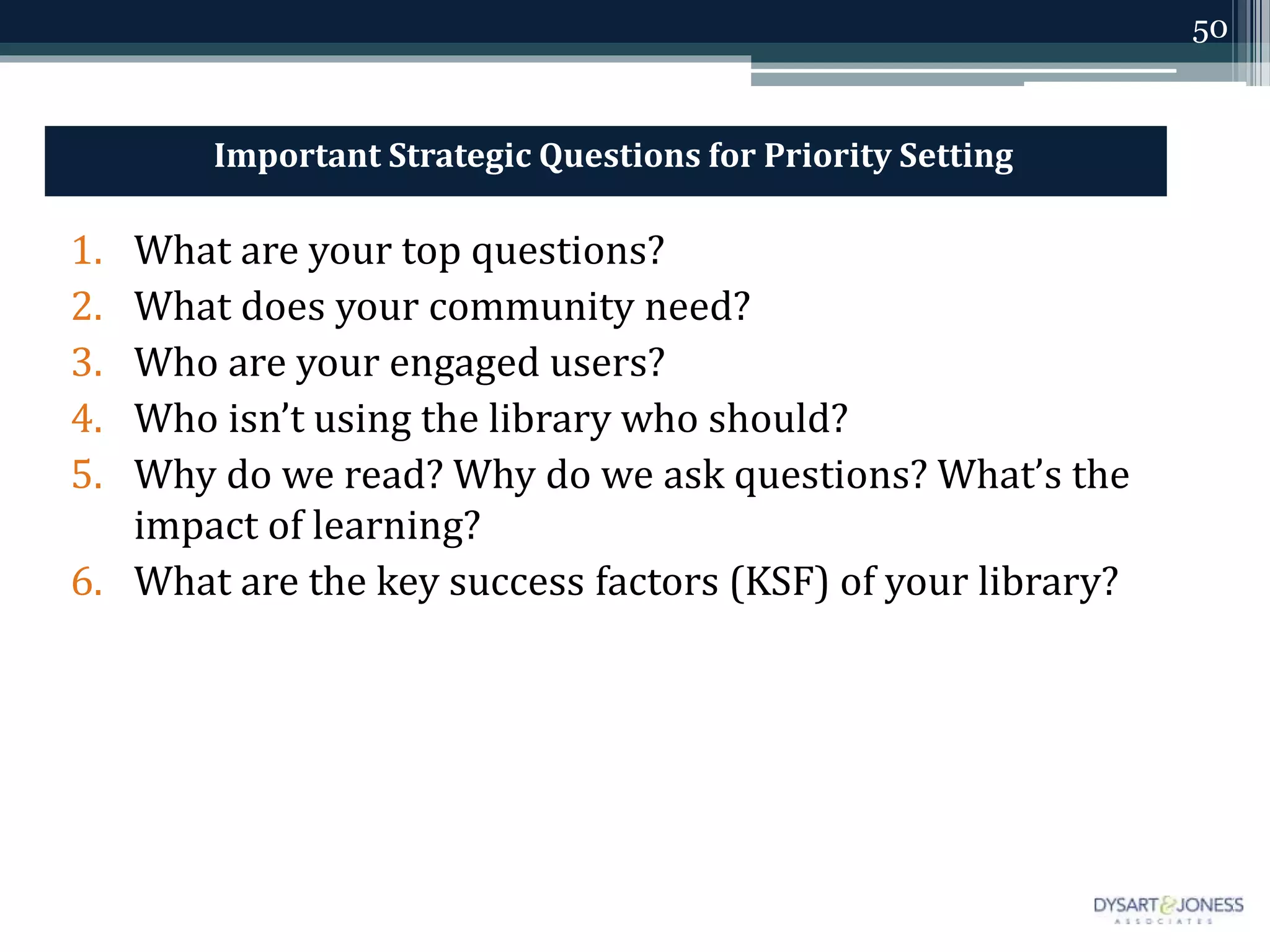 50
Important Strategic Questions for Priority Setting
1. What are your top questions?
2. What does your community need?
3. Who are your engaged users?
4. Who isn’t using the library who should?
5. Why do we read? Why do we ask questions? What’s the
impact of learning?
6. What are the key success factors (KSF) of your library?
 