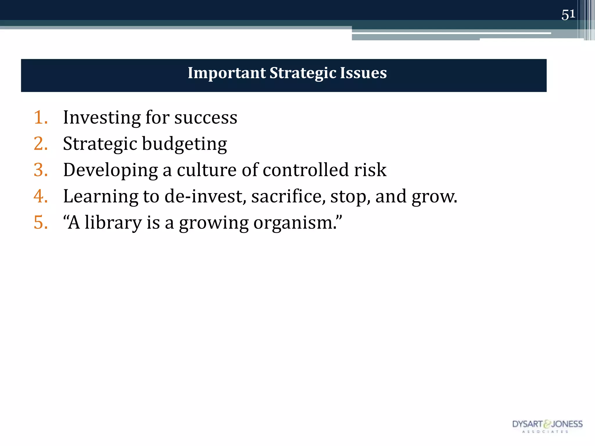 51
Important Strategic Issues
1. Investing for success
2. Strategic budgeting
3. Developing a culture of controlled risk
4. Learning to de-invest, sacrifice, stop, and grow.
5. “A library is a growing organism.”
 