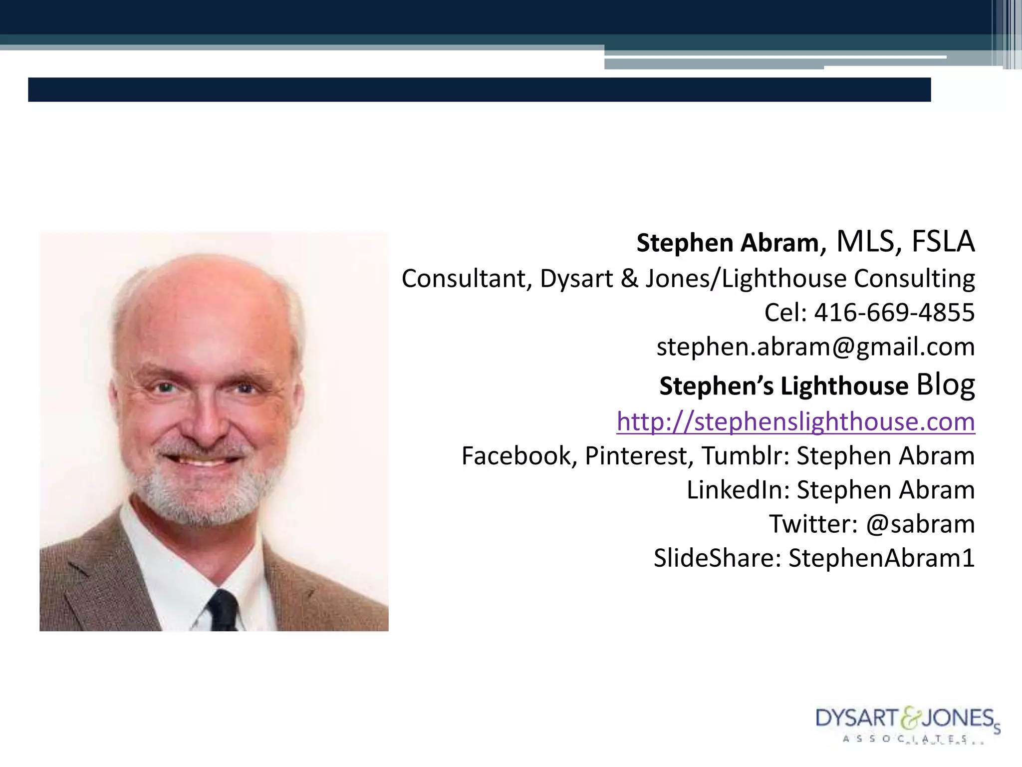 Stephen Abram, MLS, FSLA
Consultant, Dysart & Jones/Lighthouse Consulting
Cel: 416-669-4855
stephen.abram@gmail.com
Stephen’s Lighthouse Blog
http://stephenslighthouse.com
Facebook, Pinterest, Tumblr: Stephen Abram
LinkedIn: Stephen Abram
Twitter: @sabram
SlideShare: StephenAbram1
 