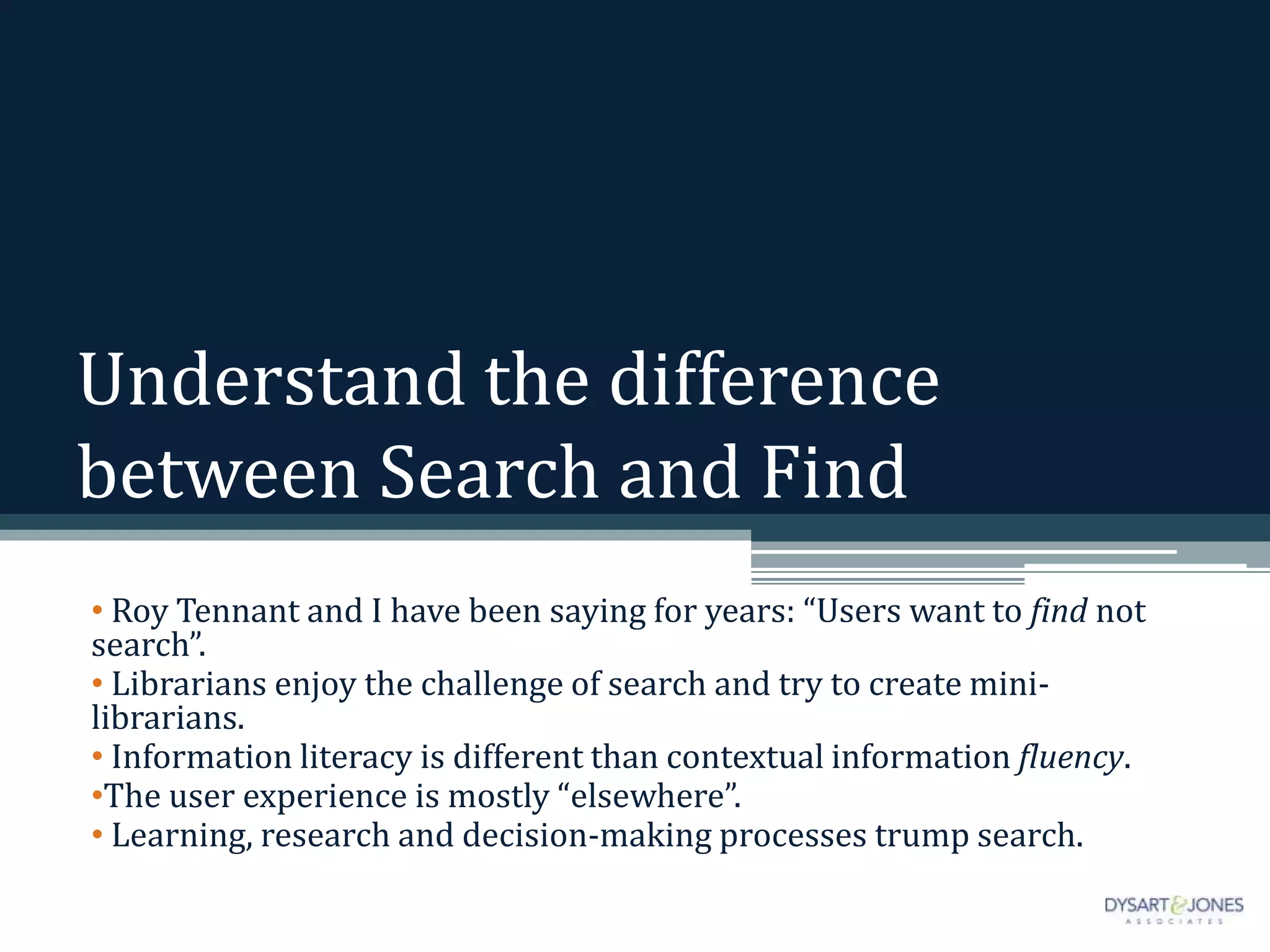 Understand the difference
between Search and Find
• Roy Tennant and I have been saying for years: “Users want to find not
search”.
• Librarians enjoy the challenge of search and try to create mini-
librarians.
• Information literacy is different than contextual information fluency.
•The user experience is mostly “elsewhere”.
• Learning, research and decision-making processes trump search.
 
