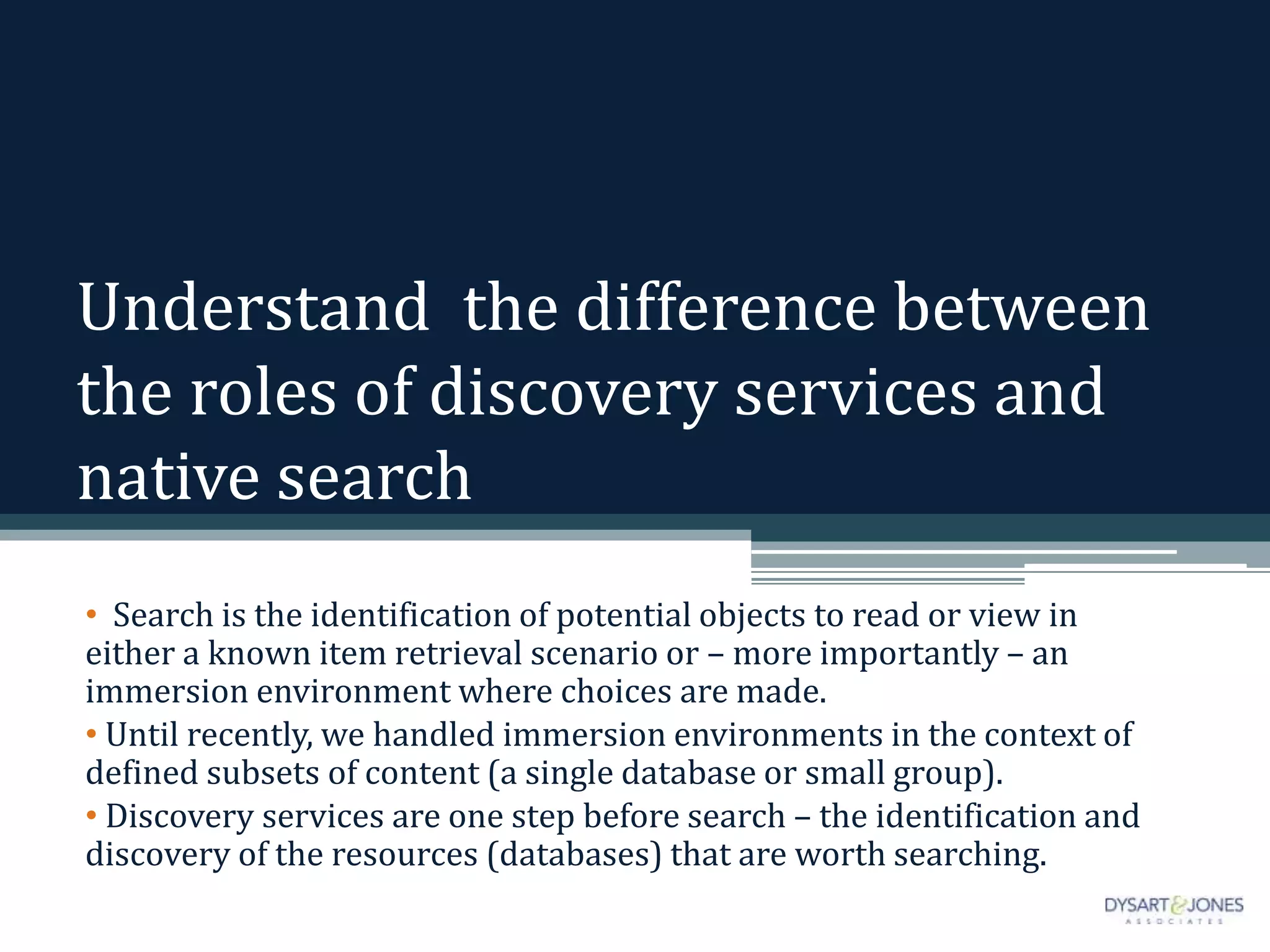 Understand the difference between
the roles of discovery services and
native search
• Search is the identification of potential objects to read or view in
either a known item retrieval scenario or – more importantly – an
immersion environment where choices are made.
• Until recently, we handled immersion environments in the context of
defined subsets of content (a single database or small group).
• Discovery services are one step before search – the identification and
discovery of the resources (databases) that are worth searching.
 
