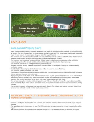 LAP LOAN
Loan against Property (LAP)
refers to a secured loan category somewhat like a home loan where the borrower provides guarantee by using his property
as security. The right of ownership of the property is still with the borrower, and if for some reason, the borrower is unable to
repay the loan amount, the property can always be sold off to pay off the debt.
The maximum loan amount varies from bank to bank and could range from Rs.2 lakhs up to Rs.100 lakhs. The loan amount
depends on the property valuation, your income and of-course your repayment capacity.
The maximum loan amount can come upto 80% to 100% of property value for commercial setups and up to 80% for
residential properties (This is really variable as it completely depends on the valuation of your property).
The maximum loan tenure in Loan Against Property cases is 15 years.
Be ready to provide security, collateral or guarantors in order to obtain a Loan Against Property, not to mention a long
verification process.
Most banks do not accept properties that are on lease or that are based on power of attorney.
The maximum age limit of eligibility is 60 years.
Loan Against Property features Fixed or Floating interest rates. You also have an option of changing from Fixed to Floating
interest rates and vice versa once every year.
A processing fee is usually 0.05% to 3% of the loan amount and is payable upfront. This fee however will be deducted from
the disbursal amount payable to you. We recommend that you tray and negotiate a 0% processing fee or atleast a flat
discount. Most bankers and agents will be happy to do this to ensure the loan gets sold to you.
You can also prepay the entire loan outstanding anytime after 180 days of availing the loan. Pre-payment charges will be
levied accordingly. If you intend to do so, please ask for the pre-payment amount to be waived or a reduction in the penalty
charges.
You can also increase or enhance your loan against property eligibility. For that you need to show income of atleast three
persons, most preferably a family member or a business partner.
ADDITIONAL POINTS TO REMEMBER WHEN CONSIDERING A LOAN
AGAINST PROPERTY:
Compare Loan Against Property offers from 3-4 banks, and select the one which offers maximum benefit to you and your
purpose.
Pay special attention to the tenure of the loan. The EMI may be less for longer tenures, but the total interest outflow will be
higher.
If its possible, consider pre-payment options. All banks charges 2% – 3% of the loan in case you decide to pre-pay the
 