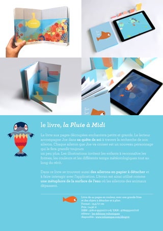 le livre, la Pluie à Midi
Le livre aux pages découpées enchantera petits et grands. Le lecteur
accompagne Joe dans sa quête de soi à travers la recherche de son
aileron. Chaque aileron que Joe va croiser est un nouveau personnage
qui le fera grandir toujours
un peu plus. Les illustrations invitent les enfants à reconnaître les
formes, les couleurs et les différents temps météorologiques tout au
long du récit.
Dans ce livre se trouvent aussi des ailerons en papier à détacher et
à faire interagir avec l’application. L’écran est ainsi utilisé comme
une métaphore de la surface de l’eau où les ailerons des animaux
dépassent.
				
				 Livre de 44 pages en couleur, avec une grande frise
				 et des objets à détacher et à plier.
				 Format : 13,5/17 cm
				 Prix : 14,90 €
				 ISBN : 978-2-9550077-1-6/ EAN : 9782955007716	
				 éditeur : les éditions volumiques
				 disponible : www.volumique.com/shopv2
 