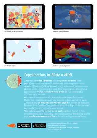 l’application, la Pluie à Midi
À travers un océan interactif, des séquences animées et des
jeux, l’histoire de Joe devient interactive. Tous les poissons qui
peuplent l’océan sont à collecter et il faut aider Joe à retrouver son
aileron perdu à travers quatre jeux. Pour toujours plus d’aventures,
l’application évolue selon la météo locale de l’utilisateur et le
moment de la journée.
Au cours de son aventure, le joueur devra dégager des coraux,
libérer des poissons, déplacer une pieuvre et faire sauter un train.
A chaque jeu, un nouveau pouvoir est gagné et permet de changer
la météo dans l’océan. Cinq pouvoirs sont ainsi disponibles : le soleil,
la pluie, la neige, la nuit et le beau temps.
Une carte permet de connaître sa position dans l’océan et son
avancement dans le jeu. Enfin, lorsque l’utilisateur termine les quatre
jeux, une baleine rencontre Joe et lui délivre le précieux aileron.
				
				 Application disponible sur iOS et Android
				pour téléphone et tablette.
				 L’expérience est optimisée pour les tablettes.
				Prix : 2,29 €/1,99 $	
Joe dans le jeu du sous-marin
Joe dans la neige Joe dans le jeu de la pieuvre
Joe dans le jeu du bateau
 