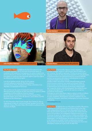 Julie Stephen Chheng est diplômée des Arts décoratifs de la ville
en « Image imprimée », elle est entourée de personnes venant du
numérique et de l’audiovisuel. Intriguée par cet univers et passionnée
de livres, elle écrit un mémoire intitulé : Interactivité et mouvement : du
livre papier au numérique, dans lequel elle explore l’objet-livre depuis
ses débuts jusqu’à l’arrivée du digital.
Lors de son diplôme intitulé : Pli sur Pli, elle propose
10 projets ludiques et interactifs. Elle édite plusieurs
livres Poèmes en Pièces, Aventures d’un Village, Labyrinthe et Les
dépliables  accompagnée de Volumique.
Elle travaille aussi des projets mi-papier mi-numérique, notamment
MovingCards et Les aventures du petit train postal qui explore la réalité
augmentée et la Pluie à Midi qui croise les supports.
En 2014, elle fait une résidence d’artiste à Hong Kong aux Hong
Kong Arts Center, puis en 2016, elle séjourne 4 mois à Kyoto à la Villa
Kujoyama en Arts Numériques.
En 2016, l’exposition Pliés Coupés Décalés, dans l’atelier de Julie est
organisée par le Salon du Livre et de la Presse Jeunesse. En 2017, elle
réalise les vitrines d’Hermès à Tokyo. Elle travaille actuellement sur les
Aventures de Kayak.
Sacha Gattino vit et travaille à Rennes comme compositeur,
musicien, designer sonore et collectionneur dans la tradition des
arts –sonores- décoratifs et appliqués. Il étudie tout jeune la danse
classique à L’Opéra de Paris puis la photographie et les arts plastiques
à l’Université Paris 8, fait diverses formations sonores à l’IRCAM,
pratique les percussions africaines et indonésiennes tout en se
consacrant à l’informatique musicale.
Interfaces MIDI, instruments virtuels, échantillonnage, prise de
sons de terrains, nombreux instruments acoustiques, objets ou
jouets sonores viennent alimenter ses recherches en bousculant
et décloisonnant tant les pratiques de musiques traditionnelles
que l’usage des récents outils technologiques. Des milliers de sons
originaux sont répertoriés au grès de ses captures, voyages et
acquisitions d’instruments.
Il partage son savoir-faire depuis 1999 sur scène, en studio ou ailleurs
avec des directeurs artistiques, couturiers, plasticiens, metteurs
en scène, graphistes, développeurs, musiciens, ingénieurs du son,
architectes, designers, scénaristes, scénographes, écrivains, historiens
et étudiants.
www.sachagattino.com
Thomas Pons est diplômé des arts Décoratifs en Cinéma d’Animation.
Réalisateur de courts-métrages (le 12e Homme, Kop) et des clips
vidéo indépendants (48 hours, between Monument) ainsi que des
séries de gifs animées (Animated Chronicles). Son travail s’articule
autour du quotidien et de la réalisation d’images au jour le jour sur
le principe du carnet de voyage. En 2014, il réalise une résidence de
deux mois aux hong Kong Arts Center et en 2016 il est lauréat « Arts
Numériques » à la villa Kujoyama. Ses projets s’ouvrent aujourd’hui
à des réalisations en réalité virtuelle soutenues par la bourse
Beaumarchais sacd (Umami) ainsi qu’au développement d’une série
(Planthéon) soutenu par le prix Ciclic du Mifa 2016.
Julie Stephen Chheng | conception & réalisation Thomas Pons | animation/design des poissons
Sacha Gattino | création sonore
 