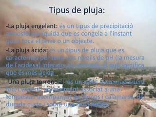 Tipus de pluja:
-La pluja engelant: és un tipus de precipitació
atmosfèrica líquida que es congela a l'instant
quan toca el terra o un objecte.
-La pluja àcida: és un tipus de pluja que es
caracteritza per tenir uns nivells de pH (la mesura
de l'acidesa) inferiors als normals, el que significa
que és més àcida
-Una pluja torrencial: és un xàfec extremadament
fort i violent, normalment associat a una
tempesta i acompanyat de llamps i calamarsa, de
durada curta i sobre una zona petita.
 