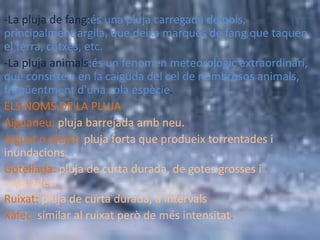-La pluja de fang:és una pluja carregada de pols,
principalment argila, que deixa marques de fang que taquen
el terra, cotxes, etc.
-La pluja animals:és un fenomen meteorològic extraordinari,
que consisteix en la caiguda del cel de nombrosos animals,
freqüentment d'una sola espècie.
ELS NOMS DE LA PLUJA
Aiguaneu: pluja barrejada amb neu.
Aiguat o plujat: pluja forta que produeix torrentades i
inundacions.
Gotellada: pluja de curta durada, de gotes grosses i
espaiades.
Ruixat: pluja de curta durada, a intervals.
Xàfec: similar al ruixat però de més intensitat.
 