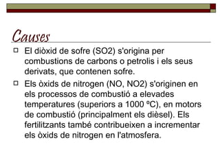 Causes El diòxid de sofre (SO2) s'origina per combustions de carbons o petrolis i els seus derivats, que contenen sofre. Els òxids de nitrogen (NO, NO2) s'originen en els processos de combustió a elevades temperatures (superiors a 1000 ºC), en motors de combustió (principalment els dièsel). Els fertilitzants també contribueixen a incrementar els òxids de nitrogen en l'atmosfera. 