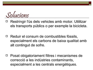 Solucions Restringir l'ús dels vehicles amb motor. Utilitzar els transports públics o per exemple la bicicleta. Reduir el consum de combustibles fòssils, especialment els carbons de baixa qualitat amb alt contingut de sofre.  Posat obigatoriament filtres i mecanismes de correcció a les indústries contaminants, especialment a les centrals energètiques.  