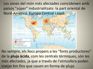 No sempre, els llocs propers a les "fonts productores"
de la pluja àcida, com les centrals tèrmiques, són les
més afectades, ja que a través de l'atmosfera poden
viatjar km fins que cauen en forma de pluja.
Les zones del món més afectades coincideixen amb
països "súper" industrialitzats: la part oriental de
Nord-Amèrica, Europa Central i Japó.
 