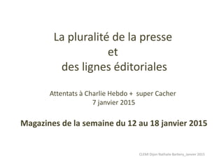 La pluralité de la presse
et
des lignes éditoriales
Attentats à Charlie Hebdo + super Cacher
7 janvier 2015
Magazines de la semaine du 12 au 18 janvier 2015
CLEMI Dijon Nathalie Barbery_Janvier 2015
 