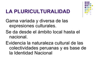 LA PLURICULTURALIDAD
Gama variada y diversa de las
 expresiones culturales.
Se da desde el ámbito local hasta el
 nacional.
Evidencia la naturaleza cultural de las
 colectividades peruanas y es base de
 la Identidad Nacional
 