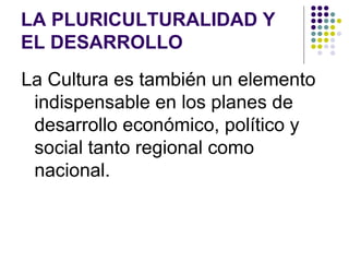 LA PLURICULTURALIDAD Y
EL DESARROLLO
La Cultura es también un elemento
 indispensable en los planes de
 desarrollo económico, político y
 social tanto regional como
 nacional.
 