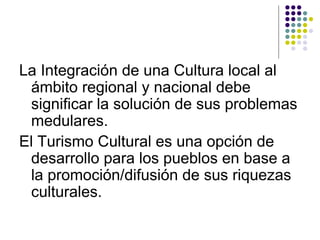 La Integración de una Cultura local al
 ámbito regional y nacional debe
 significar la solución de sus problemas
 medulares.
El Turismo Cultural es una opción de
 desarrollo para los pueblos en base a
 la promoción/difusión de sus riquezas
 culturales.
 