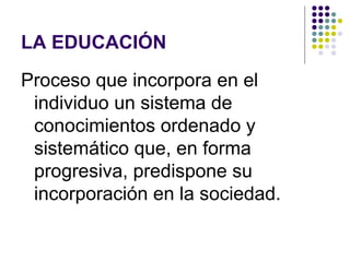 LA EDUCACIÓN
Proceso que incorpora en el
 individuo un sistema de
 conocimientos ordenado y
 sistemático que, en forma
 progresiva, predispone su
 incorporación en la sociedad.
 