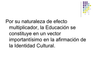 Por su naturaleza de efecto
 multiplicador, la Educación se
 constituye en un vector
 importantísimo en la afirmación de
 la Identidad Cultural.
 