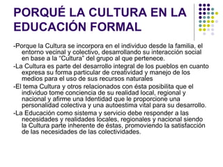 PORQUÉ LA CULTURA EN LA
EDUCACIÓN FORMAL
-Porque la Cultura se incorpora en el individuo desde la familia, el
   entorno vecinal y colectivo, desarrollando su interacción social
   en base a la “Cultura” del grupo al que pertenece.
-La Cultura es parte del desarrollo integral de los pueblos en cuanto
   expresa su forma particular de creatividad y manejo de los
   medios para el uso de sus recursos naturales
-El tema Cultura y otros relacionados con ésta posibilita que el
   individuo tome conciencia de su realidad local, regional y
   nacional y afirme una Identidad que le proporcione una
   personalidad colectiva y una autoestima vital para su desarrollo.
-La Educación como sistema y servicio debe responder a las
   necesidades y realidades locales, regionales y nacional siendo
   la Cultura parte inherente de éstas, promoviendo la satisfacción
   de las necesidades de las colectividades.
 