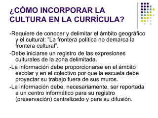 ¿CÓMO INCORPORAR LA
CULTURA EN LA CURRÍCULA?
-Requiere de conocer y delimitar el ámbito geográfico
  y el cultural: ”La frontera política no demarca la
  frontera cultural”.
-Debe iniciarse un registro de las expresiones
  culturales de la zona delimitada.
-La información debe proporcionarse en el ámbito
  escolar y en el colectivo por que la escuela debe
  proyectar su trabajo fuera de sus muros.
-La información debe, necesariamente, ser reportada
  a un centro informático para su registro
  (preservación) centralizado y para su difusión.
 
