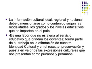    La información cultural local, regional y nacional
    debe dimensionarse como contenido según las
    modalidades, los grados y los niveles educativos
    que se imparten en el país.
   -Es una labor que no es ajena al servicio
    educativo que brindan los docentes; forma parte
    de su trabajo en la afirmación de nuestra
    Identidad Cultural y en el rescate, preservación y
    puesta en valor de las expresiones culturales que
    nos presentan como piuranos y peruanos
 