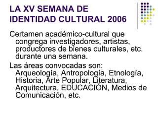 LA XV SEMANA DE
IDENTIDAD CULTURAL 2006
Certamen académico-cultural que
 congrega investigadores, artistas,
 productores de bienes culturales, etc.
 durante una semana.
Las áreas convocadas son:
 Arqueología, Antropología, Etnología,
 Historia, Arte Popular, Literatura,
 Arquitectura, EDUCACIÓN, Medios de
 Comunicación, etc.
 