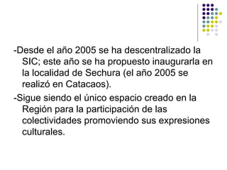 -Desde el año 2005 se ha descentralizado la
  SIC; este año se ha propuesto inaugurarla en
  la localidad de Sechura (el año 2005 se
  realizó en Catacaos).
-Sigue siendo el único espacio creado en la
  Región para la participación de las
  colectividades promoviendo sus expresiones
  culturales.
 