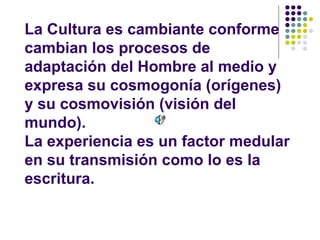 La Cultura es cambiante conforme
cambian los procesos de
adaptación del Hombre al medio y
expresa su cosmogonía (orígenes)
y su cosmovisión (visión del
mundo).
La experiencia es un factor medular
en su transmisión como lo es la
escritura.
 