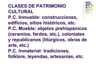 CLASES DE PATRIMONIO
CULTURAL
P.C. Inmueble: construcciones,
edificios, sitios históricos, etc.
P.C. Mueble: objetos prehispánicos
(ceramios, fardos, etc.), coloniales
y republicanos (litúrgicos, obras de
arte, etc.)
P.C. Inmaterial: tradiciones,
folklore, leyendas, artesanías, etc.
 