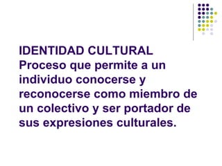 IDENTIDAD CULTURAL
Proceso que permite a un
individuo conocerse y
reconocerse como miembro de
un colectivo y ser portador de
sus expresiones culturales.
 