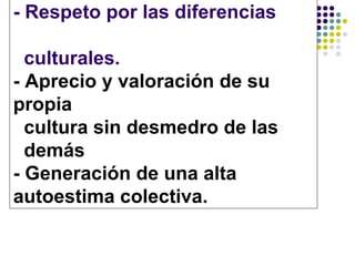 - Respeto por las diferencias

  culturales.
- Aprecio y valoración de su
propia
  cultura sin desmedro de las
  demás
- Generación de una alta
autoestima colectiva.
 