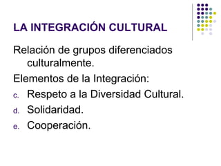 LA INTEGRACIÓN CULTURAL

Relación de grupos diferenciados
   culturalmente.
Elementos de la Integración:
c. Respeto a la Diversidad Cultural.

d. Solidaridad.

e. Cooperación.
 