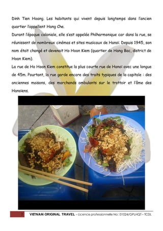 2 VIETNAM ORIGINAL TRAVEL – Licence professionnelle No : 01024/GPLHQT – TCDL
Dinh Tien Hoang. Les habitants qui vivent depuis longtemps dans l’ancien
quartier l’appellent Hang Che.
Durant l’époque coloniale, elle s’est appelée Philharmonique car dans la rue, se
réunissent de nombreux cinémas et sites musicaux de Hanoï. Depuis 1945, son
nom était changé et devenait Ho Hoan Kiem (quartier de Hang Bac, district de
Hoan Kiem).
La rue de Ho Hoan Kiem constitue la plus courte rue de Hanoï avec une longue
de 45m. Pourtant, la rue garde encore des traits typiques de la capitale : des
anciennes maisons, des marchands ambulants sur le trottoir et l’âme des
Hanoïens.
 