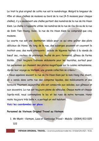 3 VIETNAM ORIGINAL TRAVEL – Licence professionnelle No : 01024/GPLHQT – TCDL
Le trait le plus original de cette rue est le numérotage. Malgré la longueur de
45m et deux chaînes de maisons au bord de la rue (4-5 maisons pour chaque
chaîne), il y a seulement une chaîne portant des numéros de la rue de Ho Hoan
Kiem. La chaîne à l’opposite utilise les numéros de la rue de Cau Go ou de la rue
de Dinh Tien Hoang. Donc, la rue de Ho Hoan Kiem ne comprend que cinq
maisons.
La courte rue est une destination idéale pour ce qui aime goûter des plats
délicieux de Hanoï. Au long de la rue, des auberges poussent et couvrent le
trottoir avec des mets attrayants : salade de légumes hachés à la viande de
bœuf sec, rouleau de printemps, hachis de porc fermenté, gâteau de farine
blutée… C’est toujours l’adresse séduisante pour les touristes, surtout pour
les personnes qui chassent des photos magnifiques sur la cuisine vietnamienne.
Après leur voyage au Vietnam, une grande collection se créera !
« Nous appelons souvent la rue de Ho Hoan Kiem par le nom Hang Che. Avant,
on a vendu dans cette rue des compotes liquides, des médicaments et des
bonbons. Pourtant, aujourd’hui elle est consacrée aux salades, aux gâteaux et
aux souvenirs. La rue est toujours pleine de véhicules. Chaque matin et chaque
l’après-midi, nous contemplons le lac et les rues de notre terrasse. Hanoï
reste toujours très belle », a partagé un vieil habitant.
Voici les coordonnées sur place :
Personnel de Vietnam Original Travel au Vietnam
1. Mr Manh – Vietnam, Laos et Cambodge Travel – Mobile : (0084) 913 025
122
 