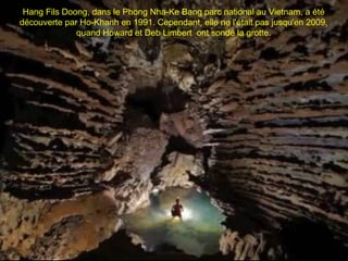 Hang Fils Doong, dans le Phong Nha-Ke Bang parc national au Vietnam, a été
découverte par Ho-Khanh en 1991. Cependant, elle ne l'était pas jusqu'en 2009,
              quand Howard et Deb Limbert ont sondé la grotte.
 