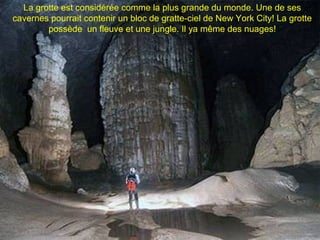 La grotte est considérée comme la plus grande du monde. Une de ses
cavernes pourrait contenir un bloc de gratte-ciel de New York City! La grotte
        possède un fleuve et une jungle. Il ya même des nuages!
 