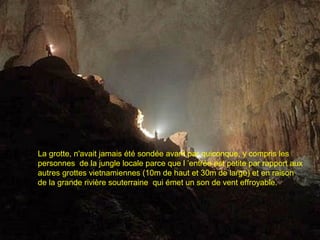 La grotte, n'avait jamais été sondée avant par quiconque, y compris les
personnes de la jungle locale parce que l ’entrée est petite par rapport aux
autres grottes vietnamiennes (10m de haut et 30m de large) et en raison
de la grande rivière souterraine qui émet un son de vent effroyable.
 