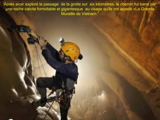 Après avoir exploré le passage de la grotte sur six kilomètres, le chemin fut barré par
 une roche calcite formidable et gigantesque au visage qu'ils ont appelé «La Grande
                                 Muraille de Vietnam."
 