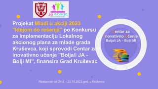 Projekat Mladi u akciji 2023
"Idejom do rešenja" po Konkursu
za implementaciju Lokalnog
akcionog plana za mlade grada
Kruševca, koji sprovodi Centar za
inovativno učenje "Bolja/i JA -
Bolji MI", finansira Grad Kruševac
Centar za
Inovativno Učenje
Bolja/i JA – Bolji MI
Realizovan od 24.4. - 23.10.2023.god. u Kruševcu
 