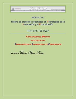 MODULO IV
Diseño de proyectos soportados en Tecnologías de la
Información y la Comunicación
PROYECTO IAVA
CONOCIMEIENTOS BÁSICOS
EN EL USO DE LAS
TECNOLOGÍAS DE LA INFORMACIÓN Y LA COMUNICACIÓN
ASESOR: Flavio Pérez Lana
 