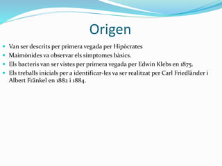 Origen
 Van ser descrits per primera vegada per Hipòcrates
 Maimònides va observar els símptomes bàsics.
 Els bacteris van ser vistes per primera vegada per Edwin Klebs en 1875.
 Els treballs inicials per a identificar-les va ser realitzat per Carl Friedländer i
Albert Fränkel en 1882 i 1884.
 