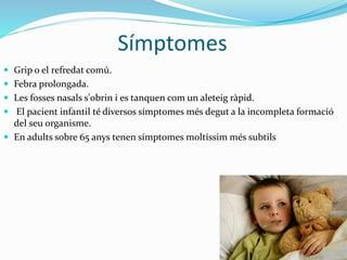 Símptomes
 Grip o el refredat comú.
 Febra prolongada.
 Les fosses nasals s'obrin i es tanquen com un aleteig ràpid.
 El pacient infantil té diversos símptomes més degut a la incompleta formació
del seu organisme.
 En adults sobre 65 anys tenen símptomes moltíssim més subtils
 