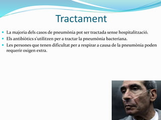 Tractament
 La majoria dels casos de pneumònia pot ser tractada sense hospitalització.
 Els antibiòtics s'utilitzen per a tractar la pneumònia bacteriana.
 Les persones que tenen dificultat per a respirar a causa de la pneumònia poden
requerir oxigen extra.
 