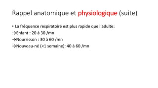 Rappel anatomique et physiologique (suite)
• La fréquence respiratoire est plus rapide que l'adulte:
→Enfant : 20 à 30 /mn
→Nourrisson : 30 à 60 /mn
→Nouveau-né (<1 semaine): 40 à 60 /mn
 