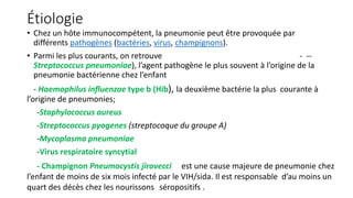 Étiologie
• Chez un hôte immunocompétent, la pneumonie peut être provoquée par
différents pathogènes (bactéries, virus, champignons).
• Parmi les plus courants, on retrouve - --
Streptococcus pneumoniae), l’agent pathogène le plus souvent à l’origine de la
pneumonie bactérienne chez l’enfant
- Haemophilus influenzae type b (Hib), la deuxième bactérie la plus courante à
l’origine de pneumonies;
-Staphylococcus aureus
-Streptococcus pyogenes (streptocoque du groupe A)
-Mycoplasma pneumoniae
-Virus respiratoire syncytial
- Champignon Pneumocystis jirovecci est une cause majeure de pneumonie chez
l’enfant de moins de six mois infecté par le VIH/sida. Il est responsable d’au moins un
quart des décès chez les nourissons séropositifs .
 