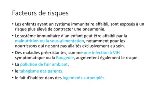 Facteurs de risques
• Les enfants ayant un système immunitaire affaibli, sont exposés à un
risque plus élevé de contracter une pneumonie.
• Le système immunitaire d’un enfant peut être affaibli par la
malnutrition ou la sous-alimentation, notamment pour les
nourrissons qui ne sont pas allaités exclusivement au sein.
• Des maladies préexistantes, comme une infection à VIH
symptomatique ou la Rougeole, augmentent également le risque.
• La pollution de l’air ambiant.
• le tabagisme des parents.
• le fait d’habiter dans des logements surpeuplés
 