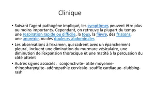 Clinique
• Suivant l’agent pathogène impliqué, les symptômes peuvent être plus
ou moins importants. Cependant, on retrouve la plupart du temps
une respiration rapide ou difficile, la toux, la fièvre, des frissons,
une anorexie, ou des douleurs abdominales
• Les observations à l’examen, qui cadrent avec un épanchement
pleural, incluent une diminution du murmure vésiculaire, une
diminution de l’expansion thoracique et une matité à la percussion du
côté atteint
• Autres signes associés : conjonctivite- otite moyenne-
rhinopharyngite- adénopathie cervicale- souffle cardiaque- clubbing-
rash
 