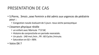 PRESENTATION DE CAS
• S.Pierre, 3mois ,sexe Feminin a été admis aux urgences de pédiatrie
pour :
• Congestion nasale évoluant de 5 jours -toux sèche paroxystique
• L’examen physique révèle
• un enfant avec fébricule T ̊37.8C
• Histoire de conjonctivite en periode neonatale.
• Un pouls : 140 mvt /min , FR : 60 Cycles /minute.
• Saturation en 02 < 90%
• Votre DX ?
 