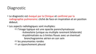 Diagnostic
• Le diagnostic est évoqué par la Clinique et confirmé par la
radiographie pulmonaire: cliché de face en inspiration et en position
debout.
• Les aspects radiologiques sont multiples:
 l’image typique est une opacite parenchymateuse:
→alveolaire (unique ou multiple rarement bilaterale)
→systématisée ou à limites floues avec un éventuel
bronchogramme aérien en son sein
 les pneumonies rondes
 un épanchement pleural
 