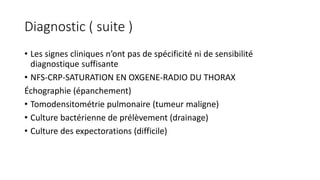 Diagnostic ( suite )
• Les signes cliniques n’ont pas de spécificité ni de sensibilité
diagnostique suffisante
• NFS-CRP-SATURATION EN OXGENE-RADIO DU THORAX
Échographie (épanchement)
• Tomodensitométrie pulmonaire (tumeur maligne)
• Culture bactérienne de prélèvement (drainage)
• Culture des expectorations (difficile)
 